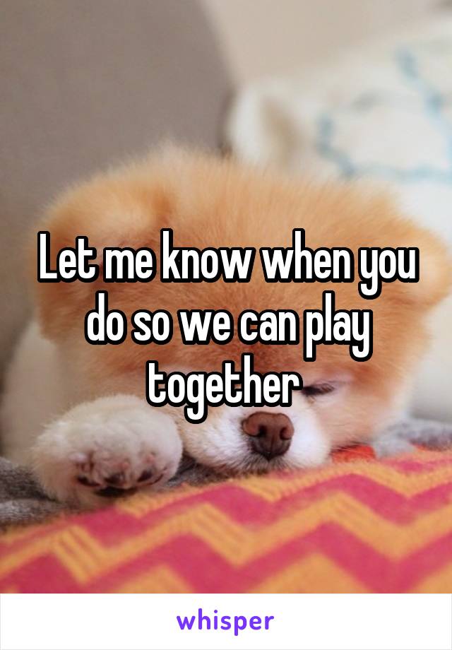 Let me know when you do so we can play together 