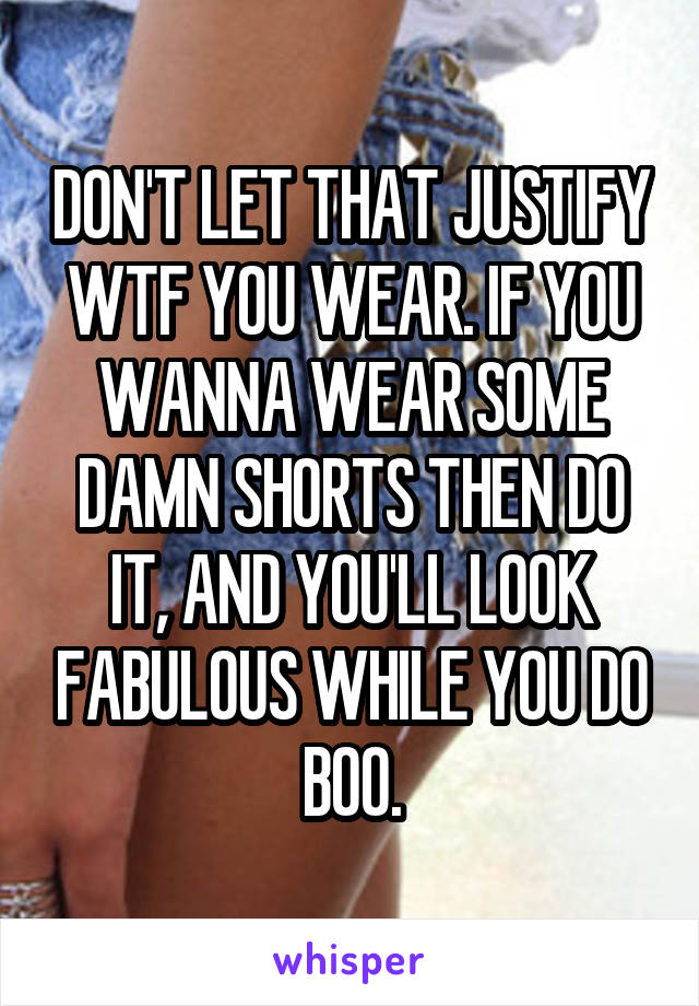 DON'T LET THAT JUSTIFY WTF YOU WEAR. IF YOU WANNA WEAR SOME DAMN SHORTS THEN DO IT, AND YOU'LL LOOK FABULOUS WHILE YOU DO BOO.