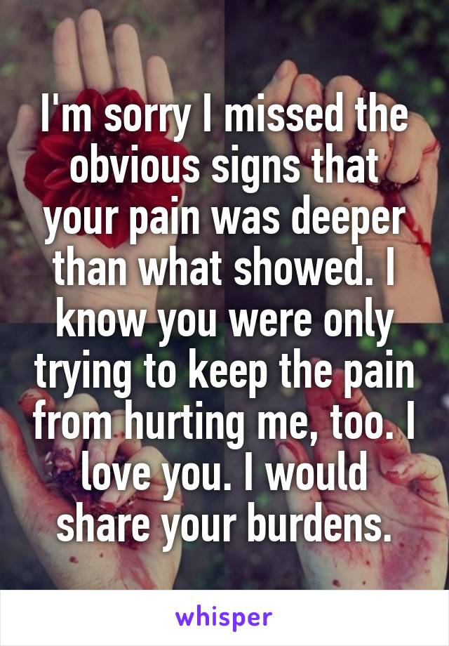I'm sorry I missed the obvious signs that your pain was deeper than what showed. I know you were only trying to keep the pain from hurting me, too. I love you. I would share your burdens.