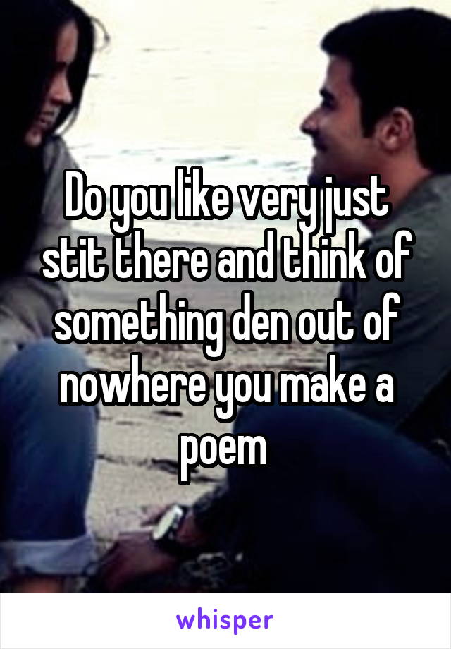 Do you like very just stit there and think of something den out of nowhere you make a poem 