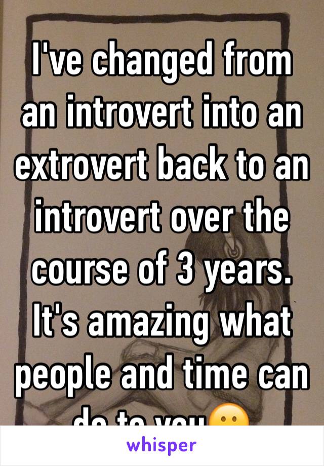 I've changed from an introvert into an extrovert back to an introvert over the course of 3 years. It's amazing what people and time can do to you😕