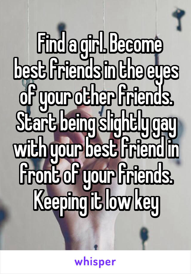  Find a girl. Become best friends in the eyes of your other friends. Start being slightly gay with your best friend in front of your friends. Keeping it low key
