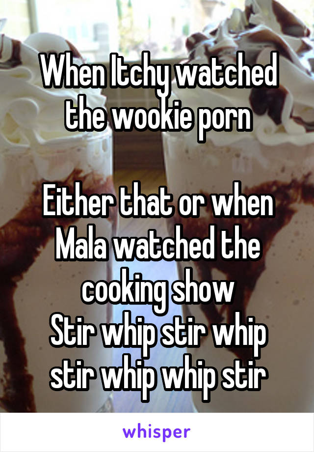 When Itchy watched the wookie porn

Either that or when Mala watched the cooking show
Stir whip stir whip stir whip whip stir