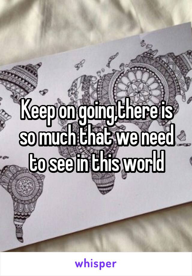 Keep on going,there is so much that we need to see in this world