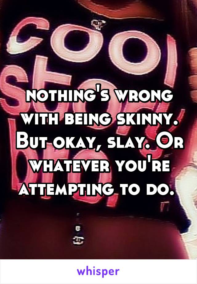nothing's wrong with being skinny. But okay, slay. Or whatever you're attempting to do. 