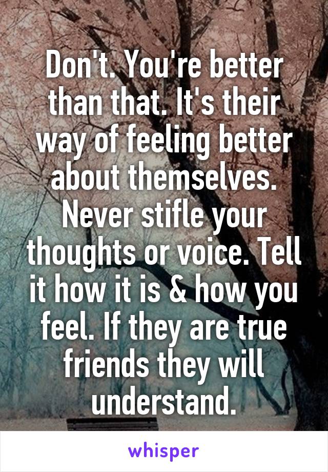 Don't. You're better than that. It's their way of feeling better about themselves. Never stifle your thoughts or voice. Tell it how it is & how you feel. If they are true friends they will understand.