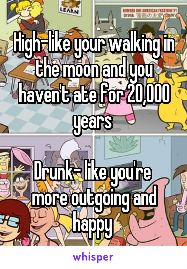High-like your walking in the moon and you haven't ate for 20,000 years 

Drunk- like you're  more outgoing and happy 