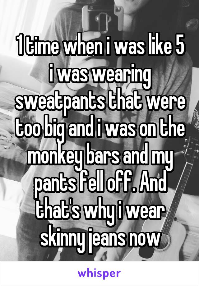1 time when i was like 5 i was wearing sweatpants that were too big and i was on the monkey bars and my pants fell off. And that's why i wear skinny jeans now