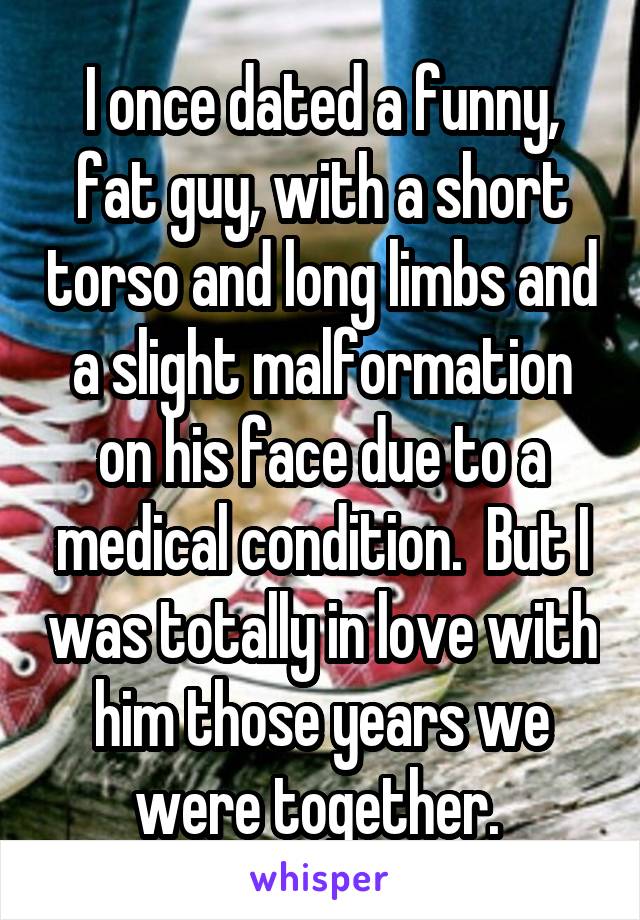 I once dated a funny, fat guy, with a short torso and long limbs and a slight malformation on his face due to a medical condition.  But I was totally in love with him those years we were together. 