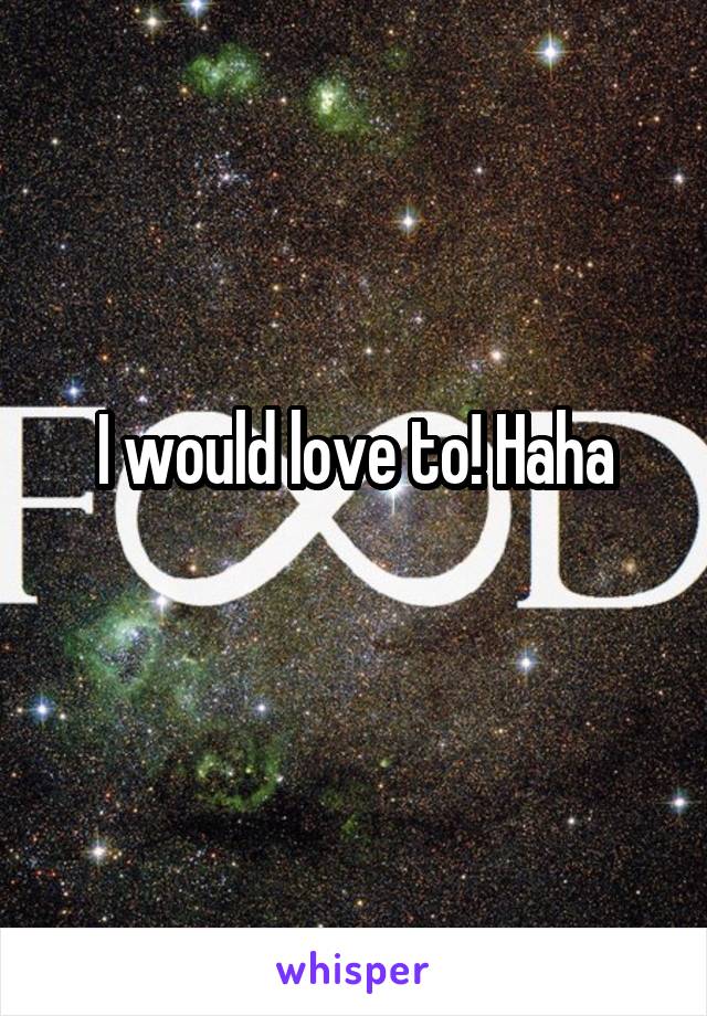 I would love to! Haha
