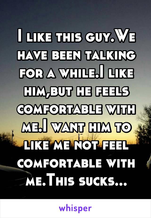 I like this guy.We have been talking for a while.I like him,but he feels comfortable with me.I want him to like me not feel comfortable with me.This sucks...