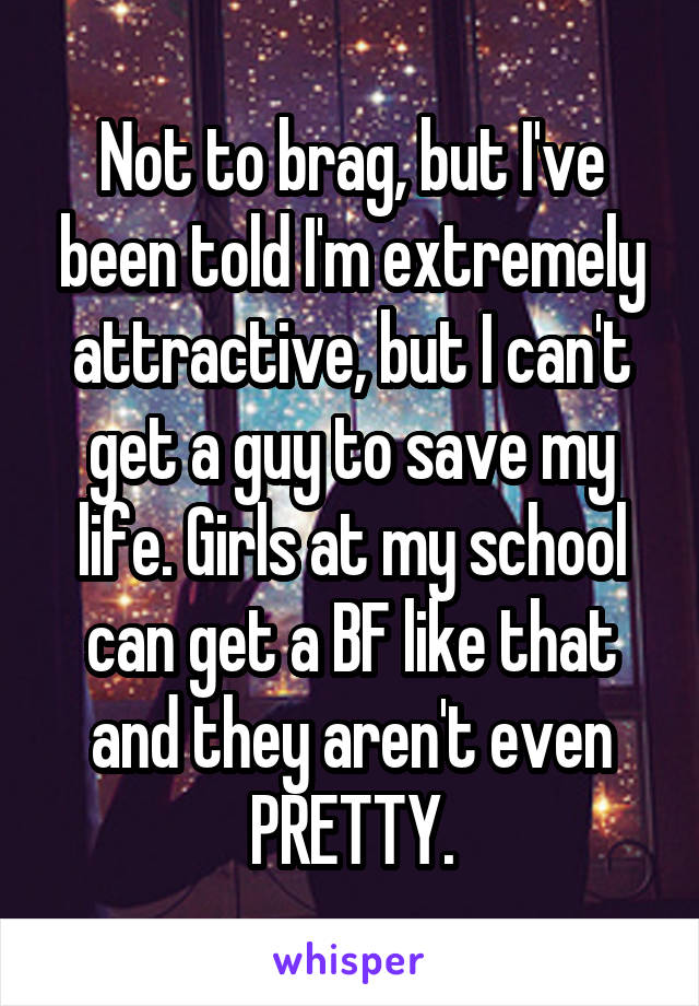 Not to brag, but I've been told I'm extremely attractive, but I can't get a guy to save my life. Girls at my school can get a BF like that and they aren't even PRETTY.