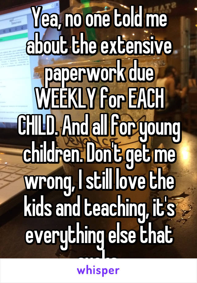 Yea, no one told me about the extensive paperwork due WEEKLY for EACH CHILD. And all for young children. Don't get me wrong, I still love the kids and teaching, it's everything else that sucks.