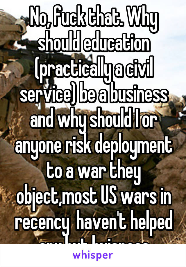No, fuck that. Why should education (practically a civil service) be a business and why should I or anyone risk deployment to a war they object,most US wars in recency  haven't helped any,but buisness