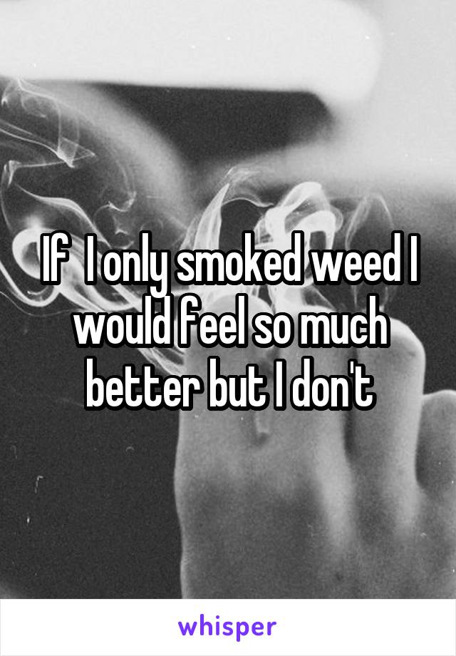 If  I only smoked weed I would feel so much better but I don't