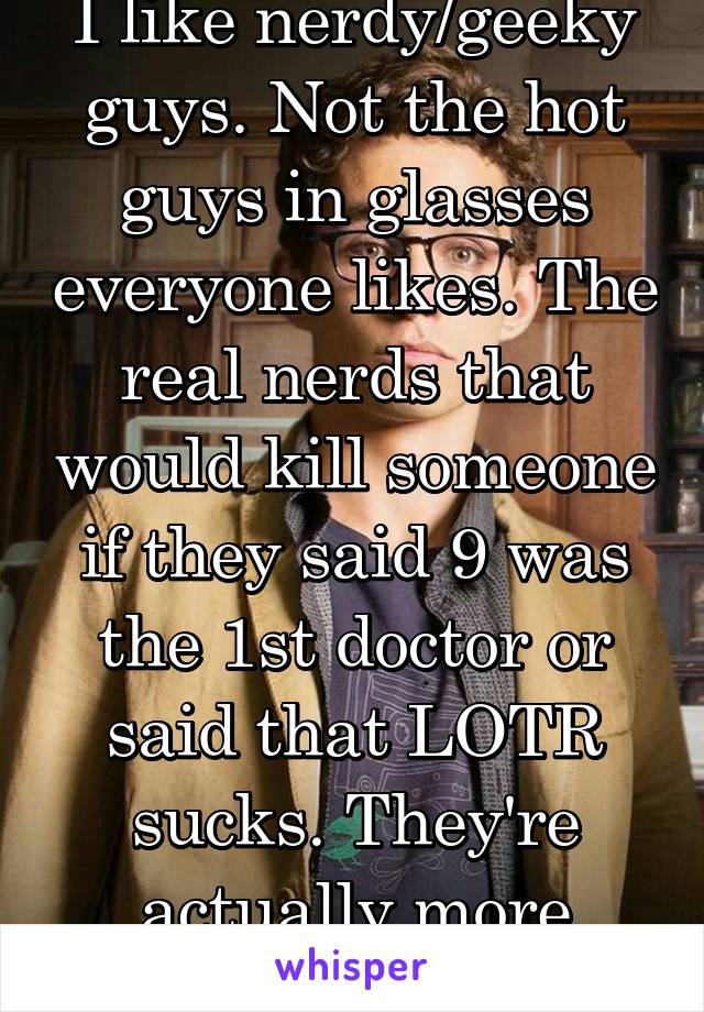I like nerdy/geeky guys. Not the hot guys in glasses everyone likes. The real nerds that would kill someone if they said 9 was the 1st doctor or said that LOTR sucks. They're actually more attractive.
