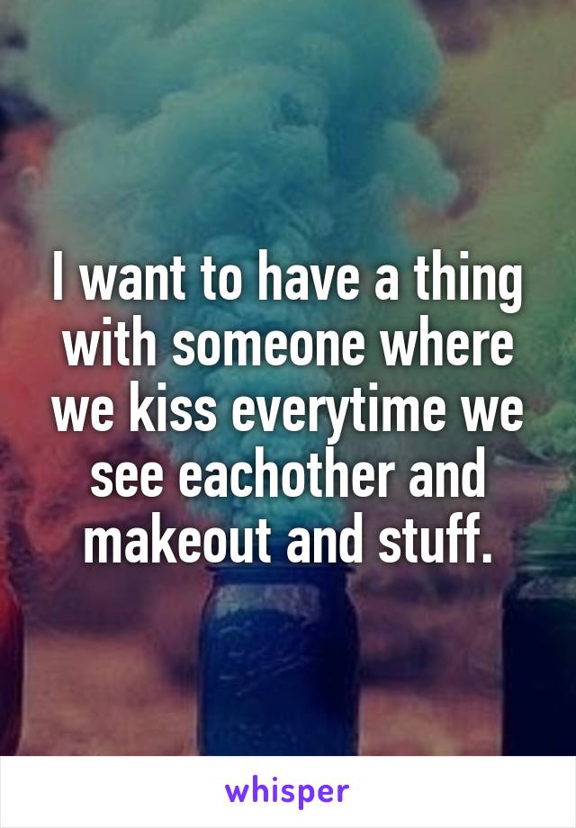 I want to have a thing with someone where we kiss everytime we see eachother and makeout and stuff.