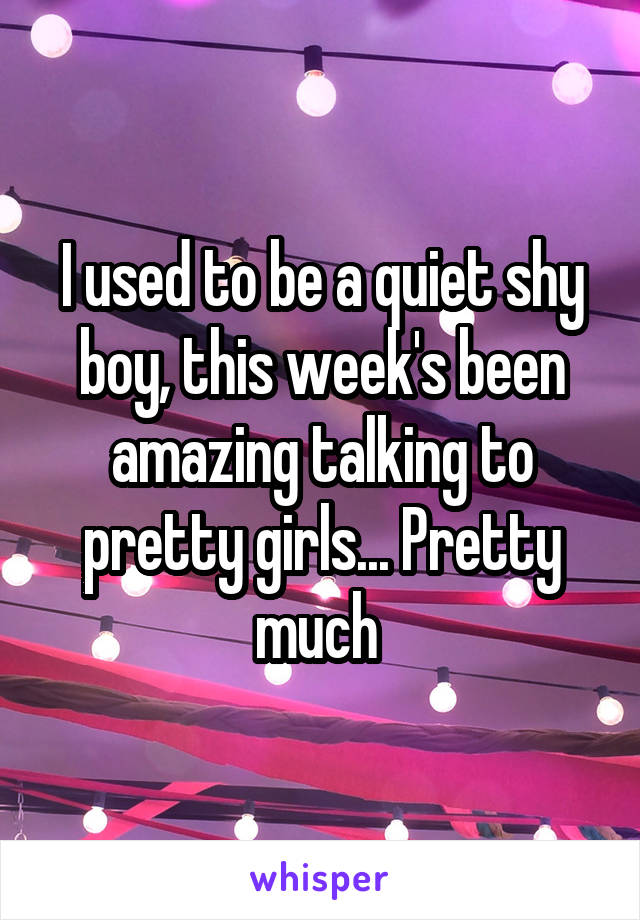 I used to be a quiet shy boy, this week's been amazing talking to pretty girls... Pretty much 