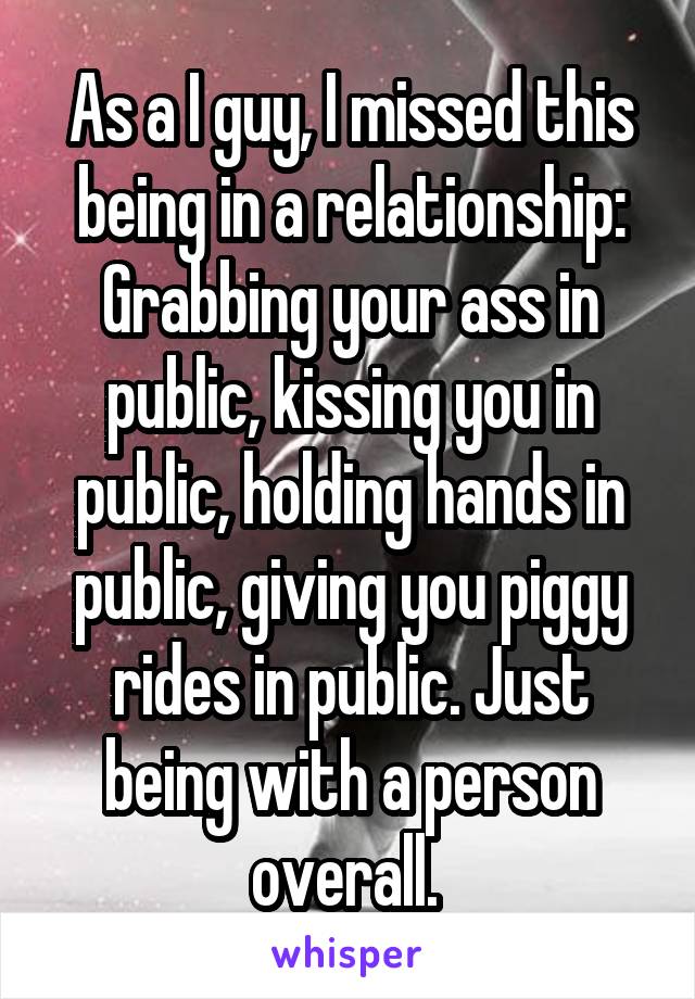 As a I guy, I missed this being in a relationship: Grabbing your ass in public, kissing you in public, holding hands in public, giving you piggy rides in public. Just being with a person overall. 