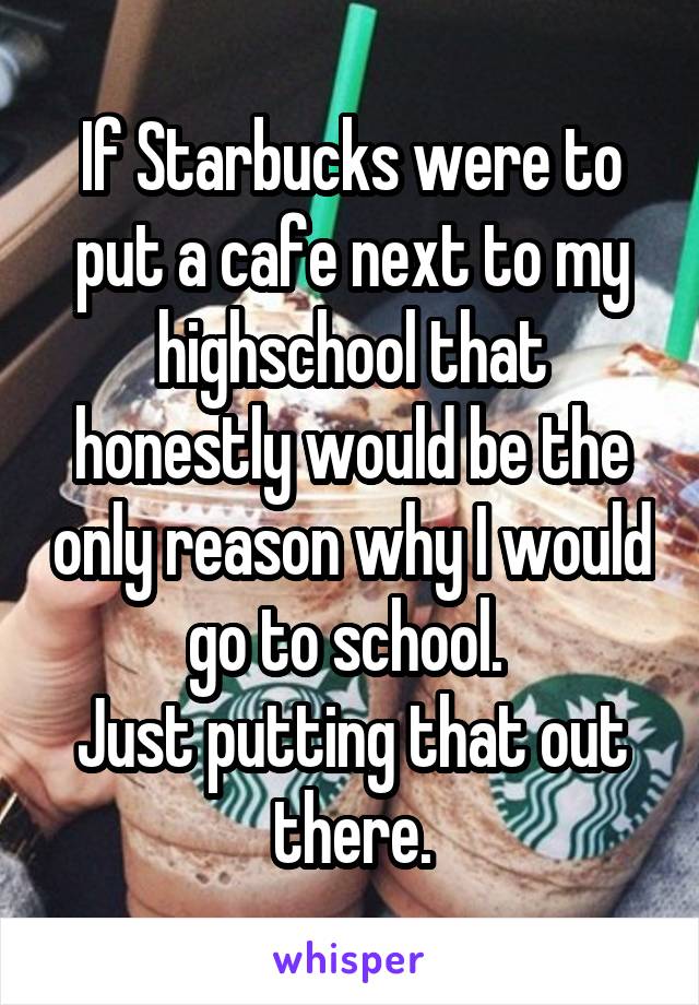 If Starbucks were to put a cafe next to my highschool that honestly would be the only reason why I would go to school. 
Just putting that out there.