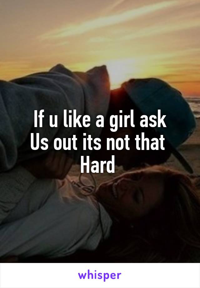 If u like a girl ask
Us out its not that 
Hard 