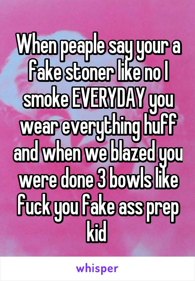 When peaple say your a fake stoner like no I smoke EVERYDAY you wear everything huff and when we blazed you were done 3 bowls like fuck you fake ass prep kid 