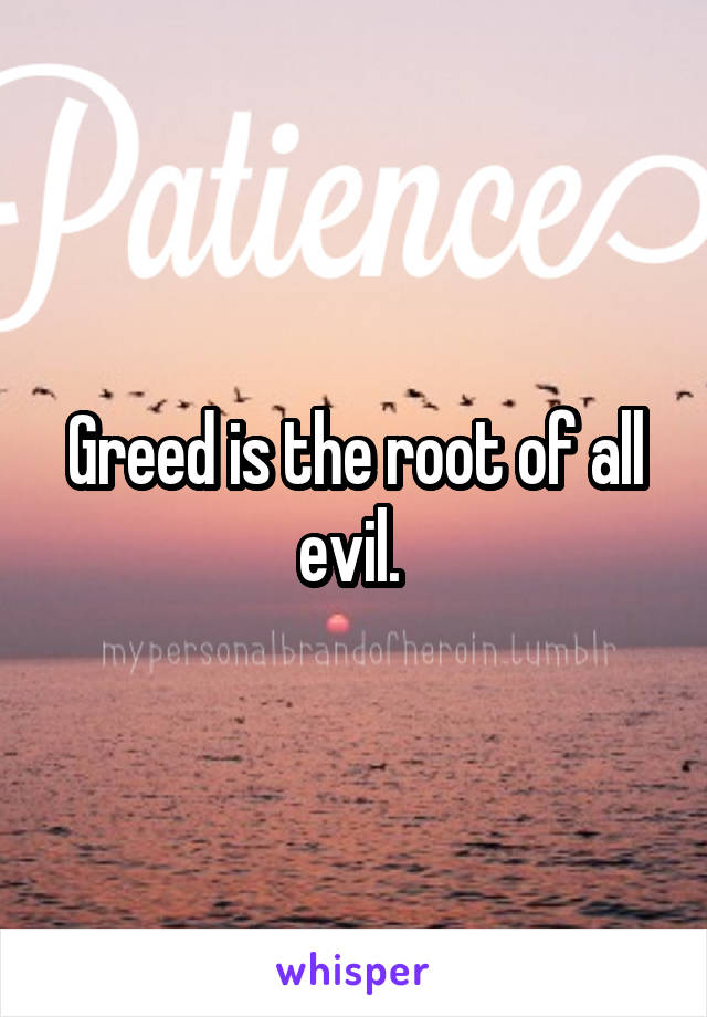 Greed is the root of all evil. 
