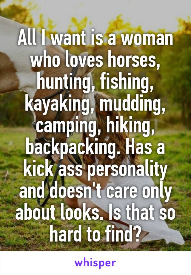 All I want is a woman who loves horses, hunting, fishing, kayaking, mudding, camping, hiking, backpacking. Has a kick ass personality and doesn't care only about looks. Is that so hard to find?