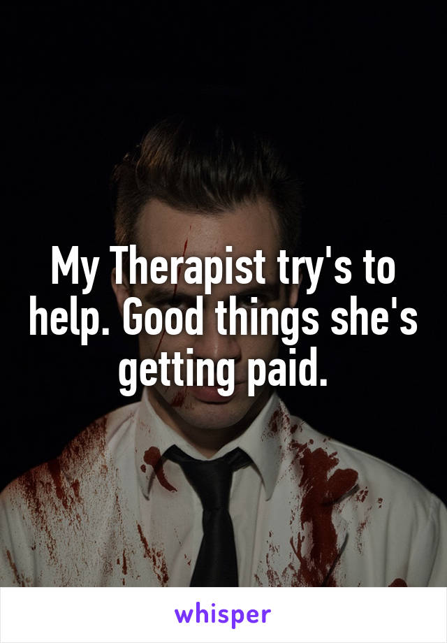 My Therapist try's to help. Good things she's getting paid.