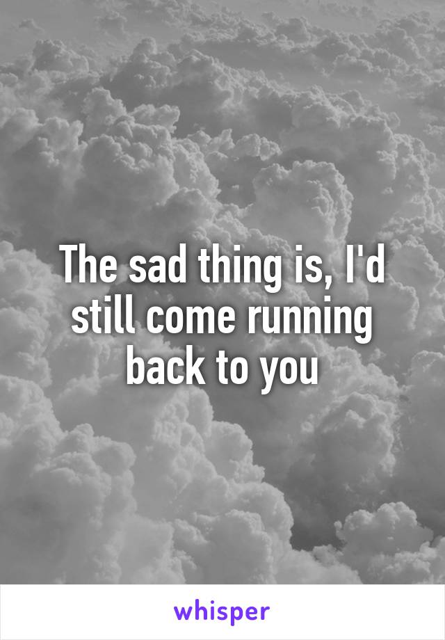 The sad thing is, I'd still come running back to you
