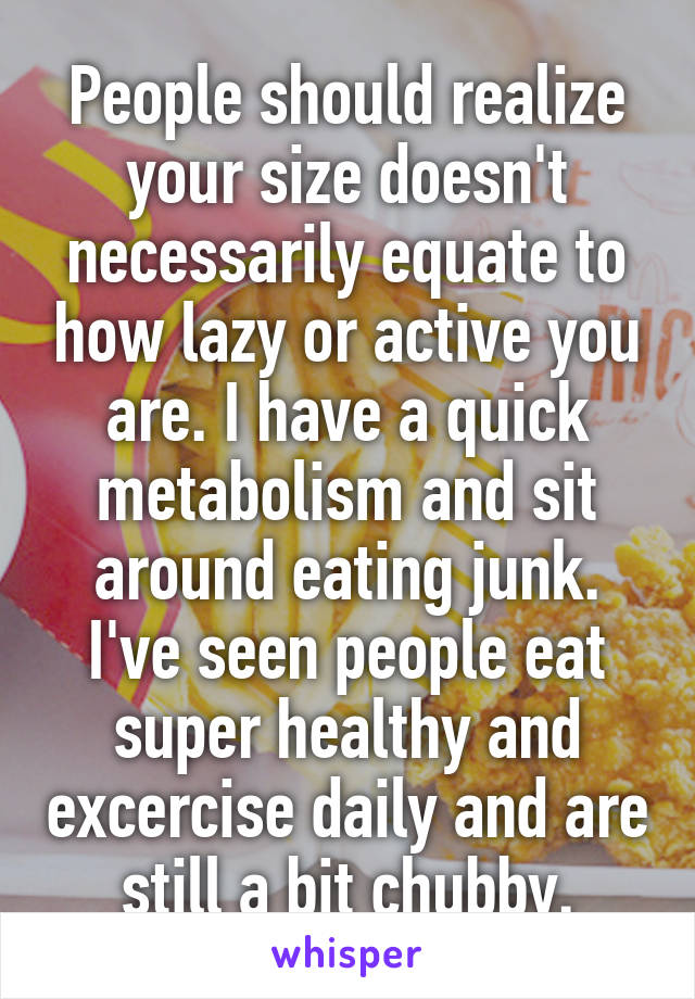 People should realize your size doesn't necessarily equate to how lazy or active you are. I have a quick metabolism and sit around eating junk. I've seen people eat super healthy and excercise daily and are still a bit chubby.