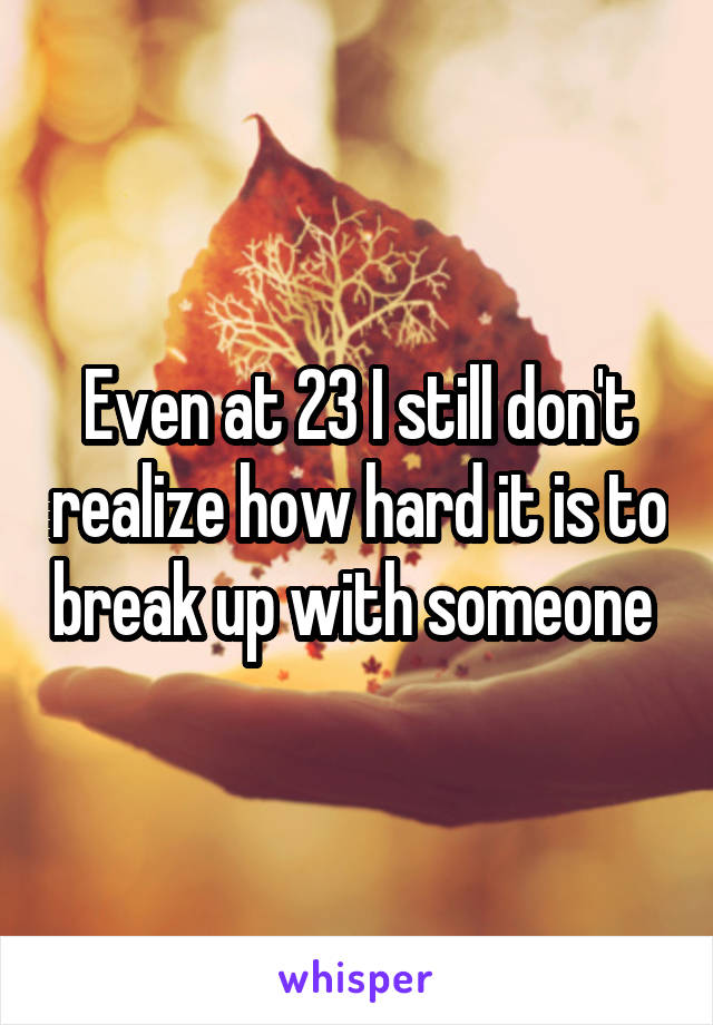 Even at 23 I still don't realize how hard it is to break up with someone 