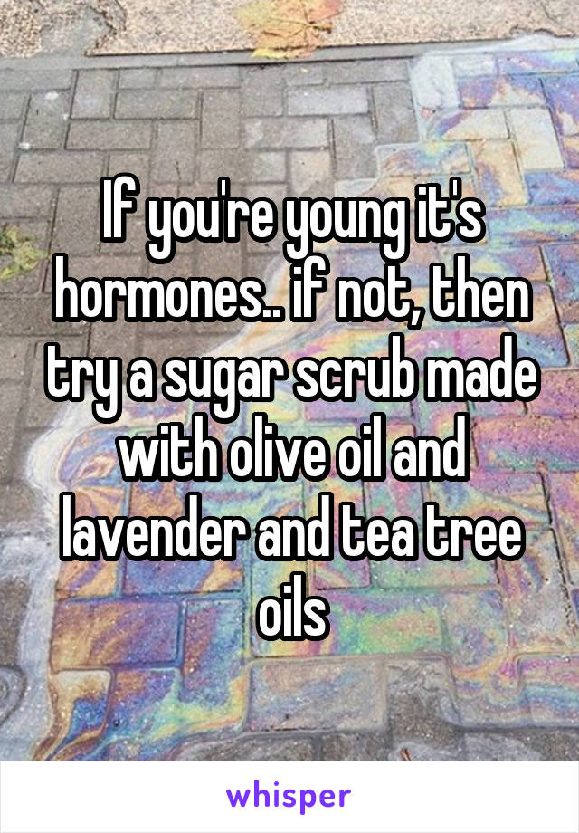 If you're young it's hormones.. if not, then try a sugar scrub made with olive oil and lavender and tea tree oils