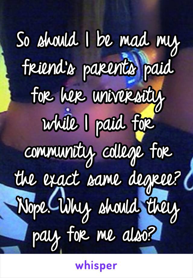 So should I be mad my friend's parents paid for her university while I paid for community college for the exact same degree? Nope. Why should they pay for me also? 