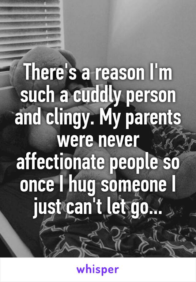 There's a reason I'm such a cuddly person and clingy. My parents were never affectionate people so once I hug someone I just can't let go...