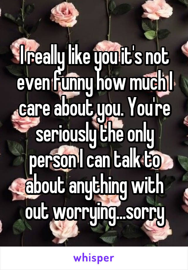 I really like you it's not even funny how much I care about you. You're seriously the only person I can talk to about anything with out worrying...sorry