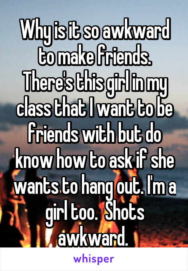 Why is it so awkward to make friends. There's this girl in my class that I want to be friends with but do know how to ask if she wants to hang out. I'm a girl too.  Shots awkward. 