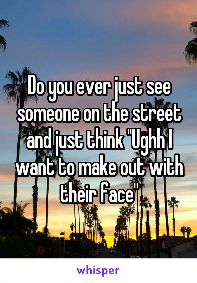 Do you ever just see someone on the street and just think "Ughh I want to make out with their face"