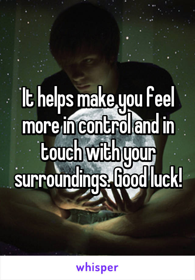 It helps make you feel more in control and in touch with your surroundings. Good luck!