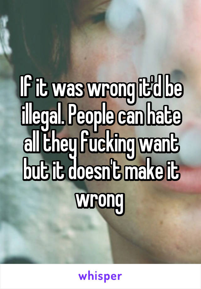 If it was wrong it'd be illegal. People can hate all they fucking want but it doesn't make it wrong 
