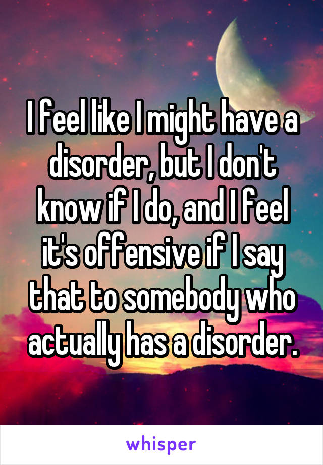 I feel like I might have a disorder, but I don't know if I do, and I feel it's offensive if I say that to somebody who actually has a disorder.