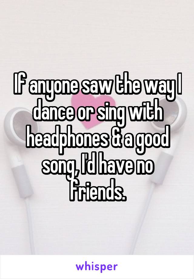 If anyone saw the way I dance or sing with headphones & a good song, I'd have no friends.
