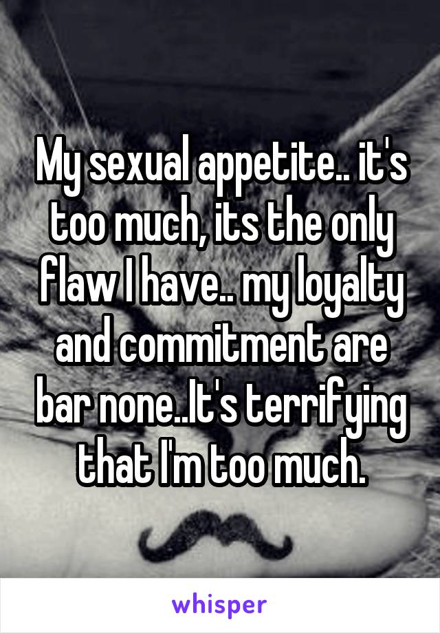 My sexual appetite.. it's too much, its the only flaw I have.. my loyalty and commitment are bar none..It's terrifying that I'm too much.