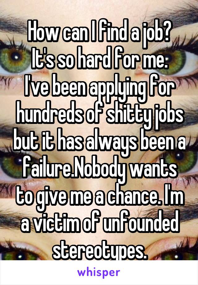 How can I find a job?
It's so hard for me.
I've been applying for hundreds of shitty jobs but it has always been a failure.Nobody wants to give me a chance. I'm a victim of unfounded stereotypes.