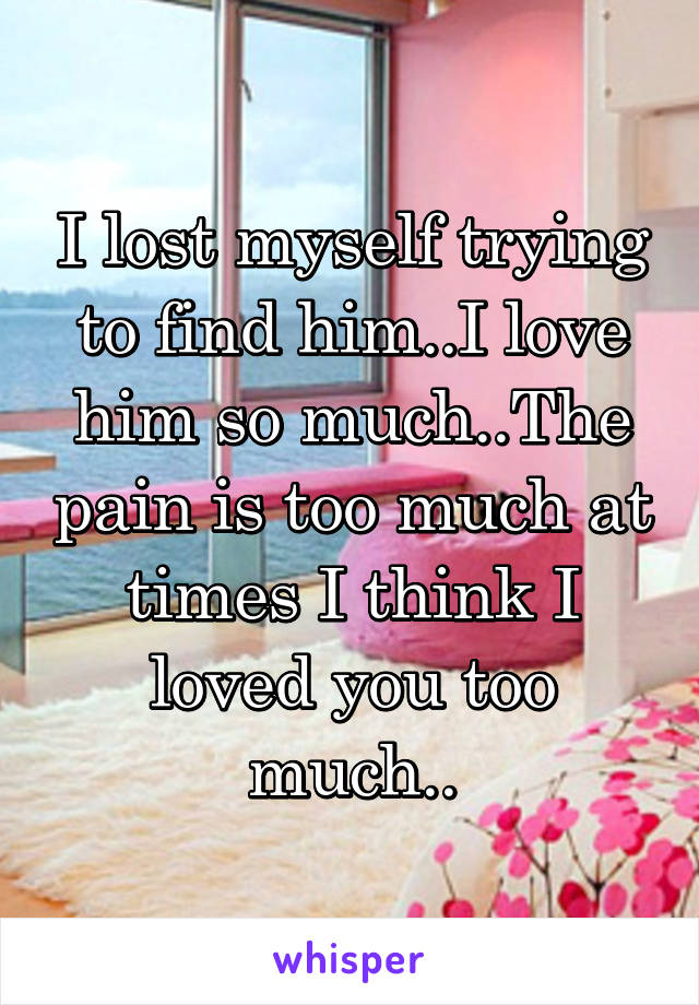 I lost myself trying to find him..I love him so much..The pain is too much at times I think I loved you too much..