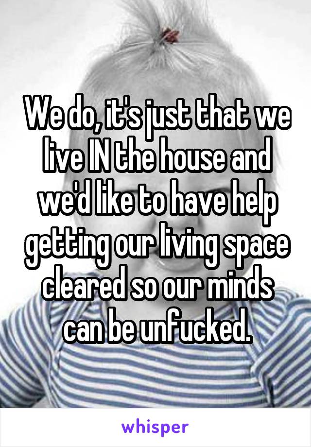 We do, it's just that we live IN the house and we'd like to have help getting our living space cleared so our minds can be unfucked.