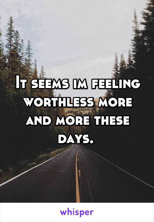 It seems im feeling worthless more and more these days. 
