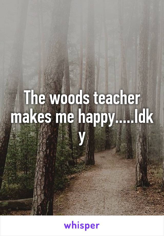 The woods teacher makes me happy.....Idk y
