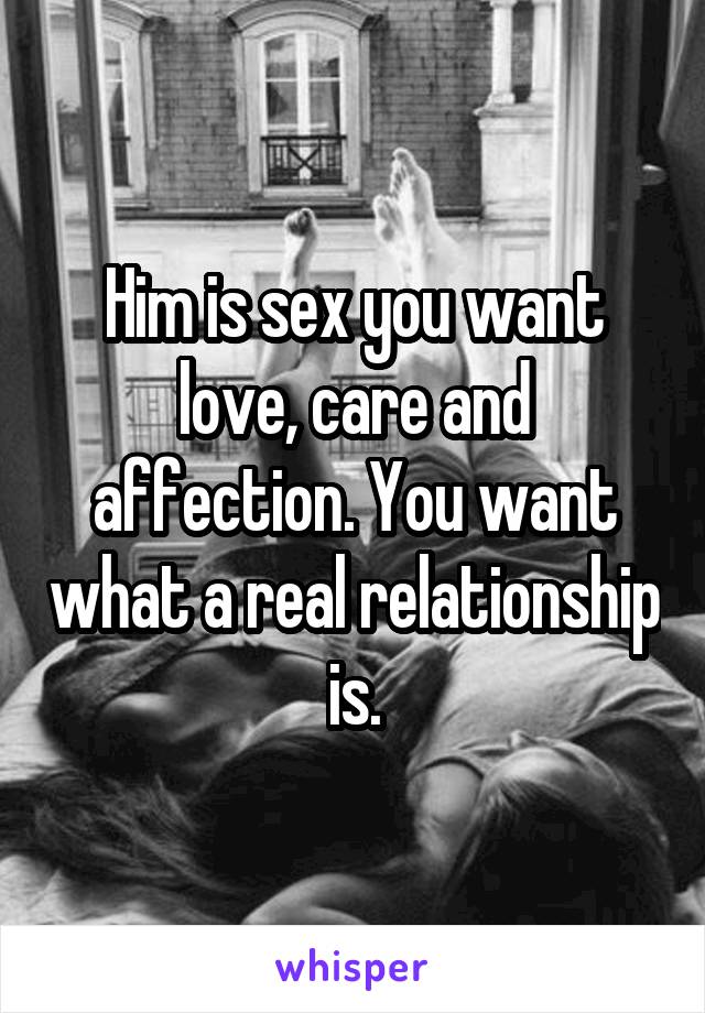 Him is sex you want love, care and affection. You want what a real relationship is.