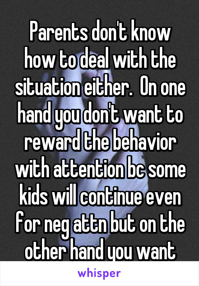 Parents don't know how to deal with the situation either.  On one hand you don't want to reward the behavior with attention bc some kids will continue even for neg attn but on the other hand you want